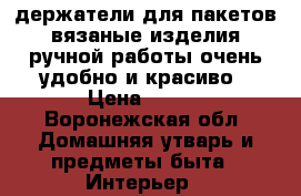 держатели для пакетов.вязаные изделия ручной работы.очень удобно и красиво › Цена ­ 600 - Воронежская обл. Домашняя утварь и предметы быта » Интерьер   